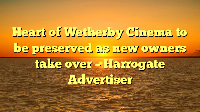 Heart of Wetherby Cinema to be preserved as new owners take over – Harrogate Advertiser