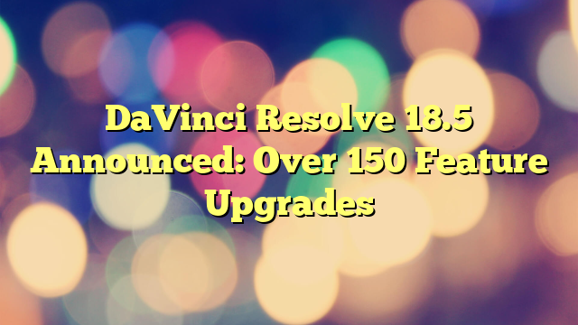 DaVinci Resolve 18.5 Announced: Over 150 Feature Upgrades